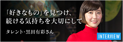 「好きなもの」を見つけ、続ける気持ちを大切にして－タレント・黒田有彩さん